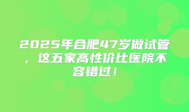2025年合肥47岁做试管，这五家高性价比医院不容错过！