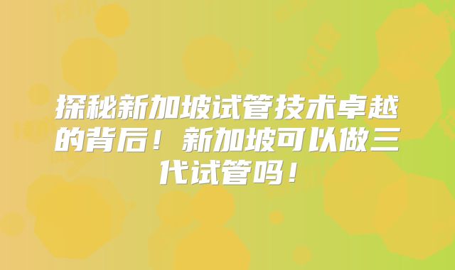 探秘新加坡试管技术卓越的背后！新加坡可以做三代试管吗！