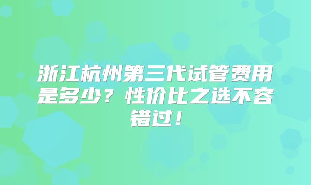 浙江杭州第三代试管费用是多少？性价比之选不容错过！