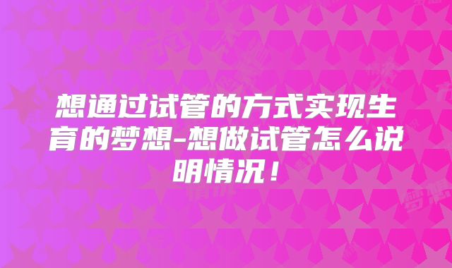 想通过试管的方式实现生育的梦想-想做试管怎么说明情况!
