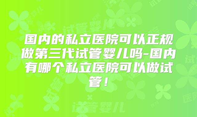国内的私立医院可以正规做第三代试管婴儿吗-国内有哪个私立医院可以做试管！