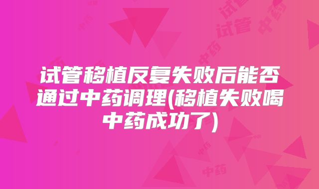 试管移植反复失败后能否通过中药调理(移植失败喝中药成功了)