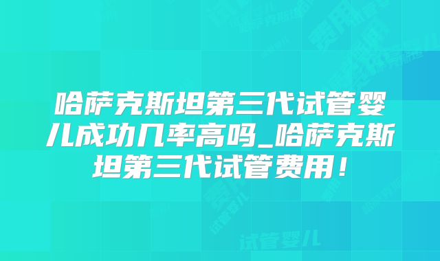 哈萨克斯坦第三代试管婴儿成功几率高吗_哈萨克斯坦第三代试管费用！