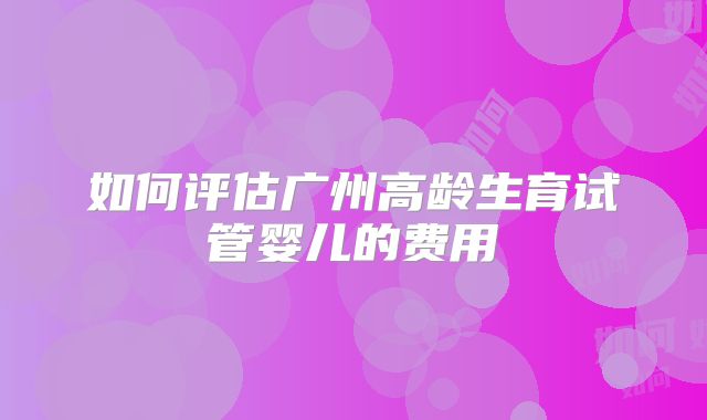 如何评估广州高龄生育试管婴儿的费用
