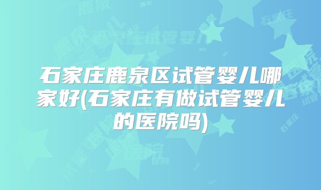 石家庄鹿泉区试管婴儿哪家好(石家庄有做试管婴儿的医院吗)