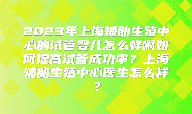 2023年上海辅助生殖中心的试管婴儿怎么样啊如何提高试管成功率?上海辅助生殖中心医生怎么样?