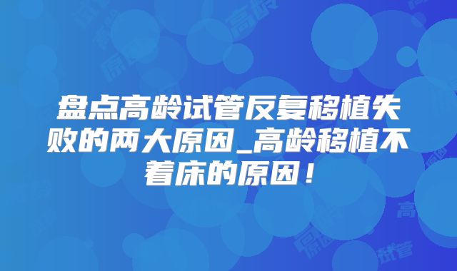 盘点高龄试管反复移植失败的两大原因_高龄移植不着床的原因！
