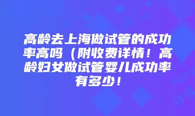 高龄去上海做试管的成功率高吗（附收费详情！高龄妇女做试管婴儿成功率有多少！