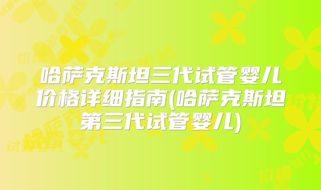 哈萨克斯坦三代试管婴儿价格详细指南(哈萨克斯坦第三代试管婴儿)