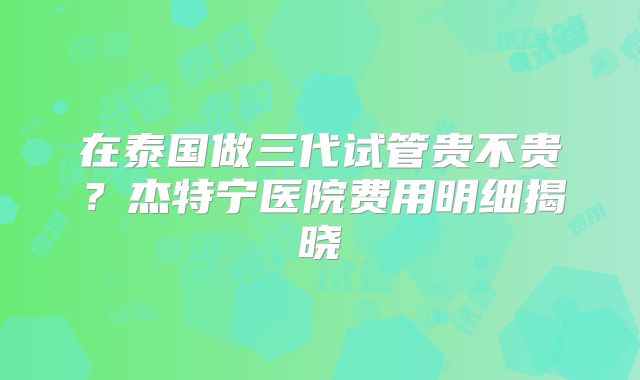 在泰国做三代试管贵不贵？杰特宁医院费用明细揭晓