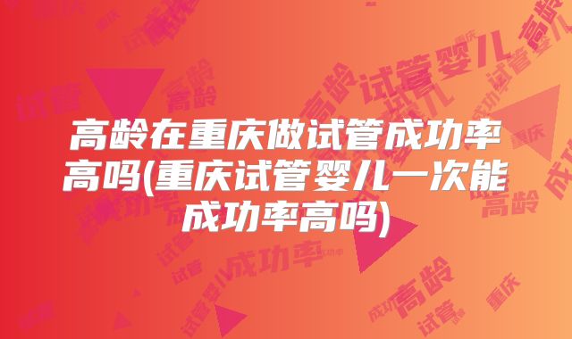 高龄在重庆做试管成功率高吗(重庆试管婴儿一次能成功率高吗)