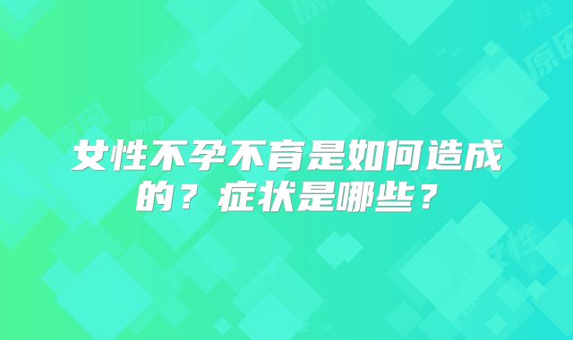 女性不孕不育是如何造成的？症状是哪些？