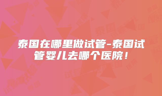 泰国在哪里做试管-泰国试管婴儿去哪个医院！