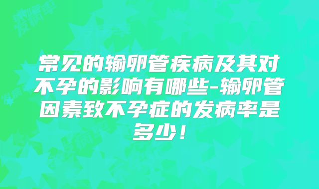 常见的输卵管疾病及其对不孕的影响有哪些-输卵管因素致不孕症的发病率是多少!