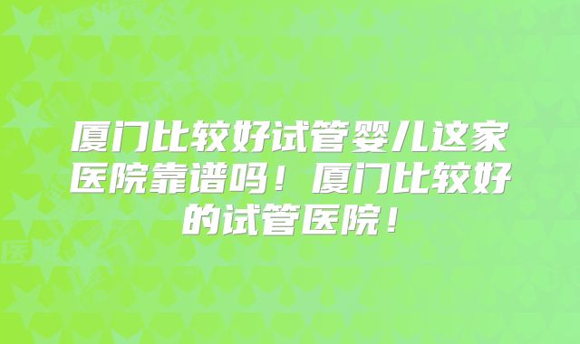 厦门比较好试管婴儿这家医院靠谱吗！厦门比较好的试管医院！