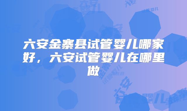 六安金寨县试管婴儿哪家好，六安试管婴儿在哪里做