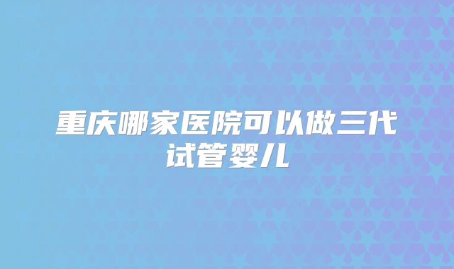 重庆哪家医院可以做三代试管婴儿