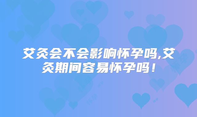 艾灸会不会影响怀孕吗,艾灸期间容易怀孕吗！