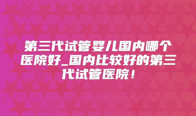 第三代试管婴儿国内哪个医院好_国内比较好的第三代试管医院!