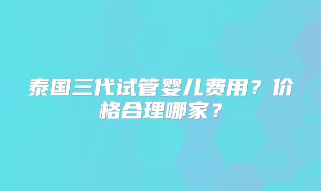 泰国三代试管婴儿费用？价格合理哪家？