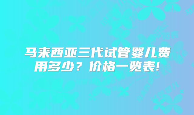 马来西亚三代试管婴儿费用多少？价格一览表!