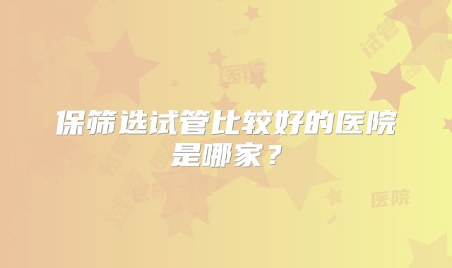 保筛选试管比较好的医院是哪家？