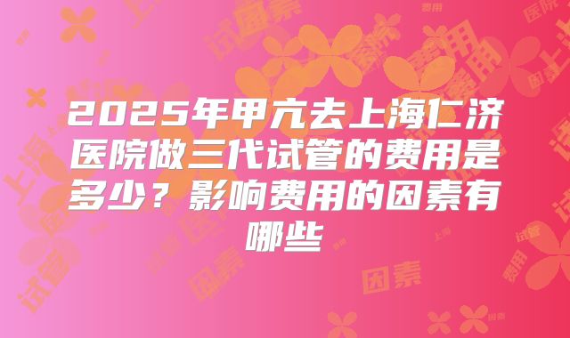 2025年甲亢去上海仁济医院做三代试管的费用是多少？影响费用的因素有哪些