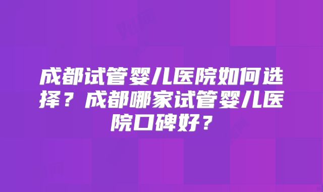成都试管婴儿医院如何选择？成都哪家试管婴儿医院口碑好？