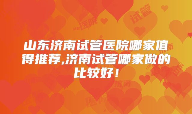山东济南试管医院哪家值得推荐,济南试管哪家做的比较好！