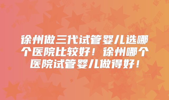 徐州做三代试管婴儿选哪个医院比较好!徐州哪个医院试管婴儿做得好!