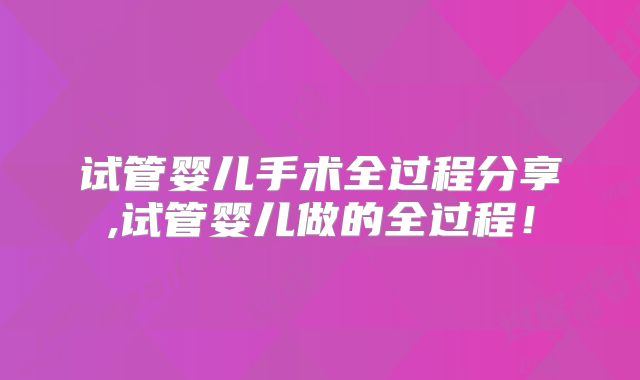 试管婴儿手术全过程分享,试管婴儿做的全过程!