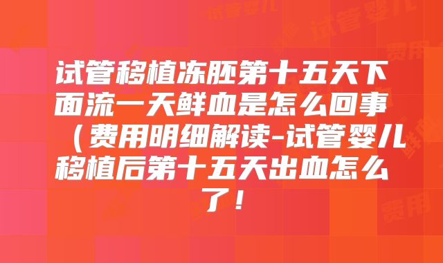 试管移植冻胚第十五天下面流一天鲜血是怎么回事（费用明细解读-试管婴儿移植后第十五天出血怎么了！