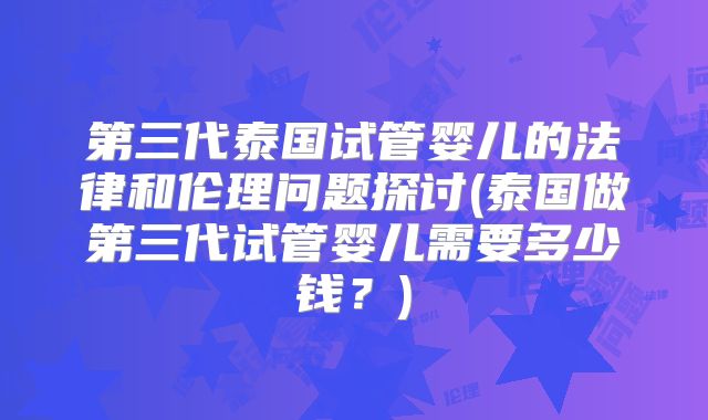 第三代泰国试管婴儿的法律和伦理问题探讨(泰国做第三代试管婴儿需要多少钱？)