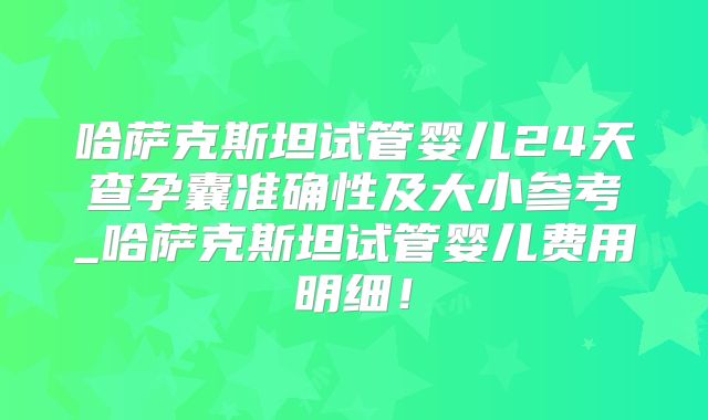 哈萨克斯坦试管婴儿24天查孕囊准确性及大小参考_哈萨克斯坦试管婴儿费用明细!