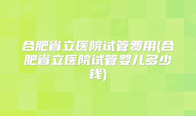 合肥省立医院试管费用(合肥省立医院试管婴儿多少钱)