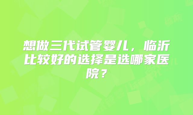 想做三代试管婴儿，临沂比较好的选择是选哪家医院？