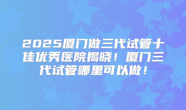 2025厦门做三代试管十佳优秀医院揭晓!厦门三代试管哪里可以做!