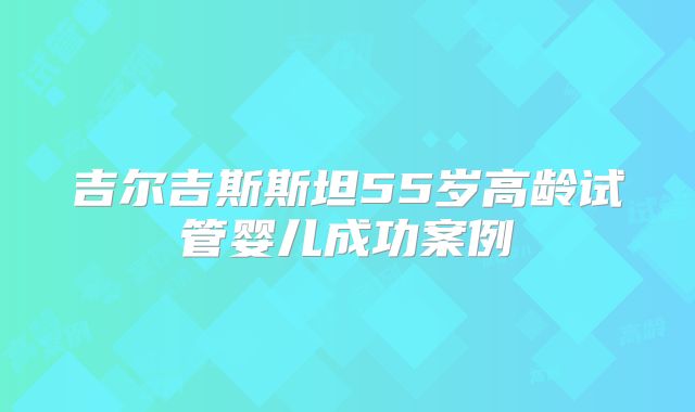 吉尔吉斯斯坦55岁高龄试管婴儿成功案例