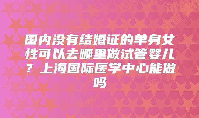 国内没有结婚证的单身女性可以去哪里做试管婴儿?上海国际医学中心能做吗