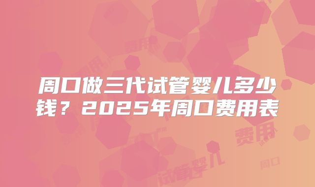 周口做三代试管婴儿多少钱？2025年周口费用表