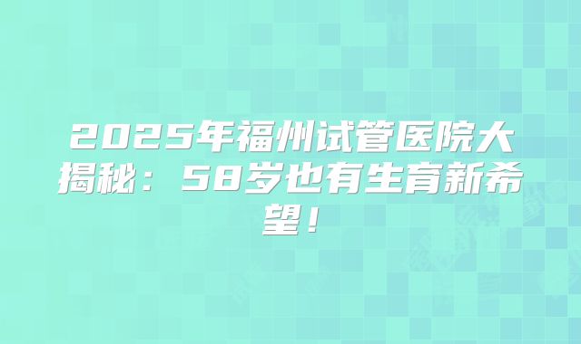 2025年福州试管医院大揭秘：58岁也有生育新希望！