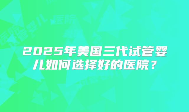 2025年美国三代试管婴儿如何选择好的医院？