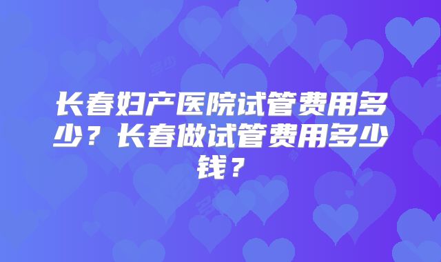 长春妇产医院试管费用多少?长春做试管费用多少钱?