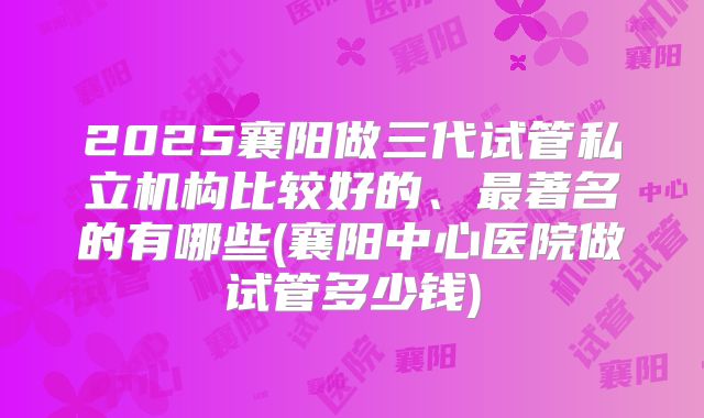 2025襄阳做三代试管私立机构比较好的、最著名的有哪些(襄阳中心医院做试管多少钱)