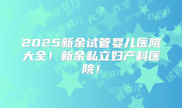 2025新余试管婴儿医院大全！新余私立妇产科医院！