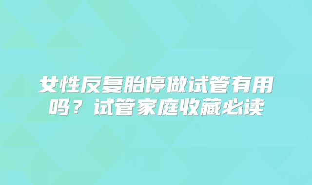 女性反复胎停做试管有用吗？试管家庭收藏必读