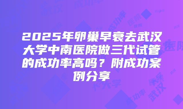 2025年卵巢早衰去武汉大学中南医院做三代试管的成功率高吗？附成功案例分享