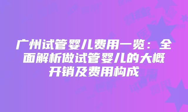 广州试管婴儿费用一览：全面解析做试管婴儿的大概开销及费用构成