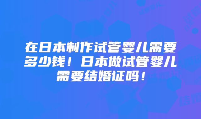 在日本制作试管婴儿需要多少钱！日本做试管婴儿需要结婚证吗！