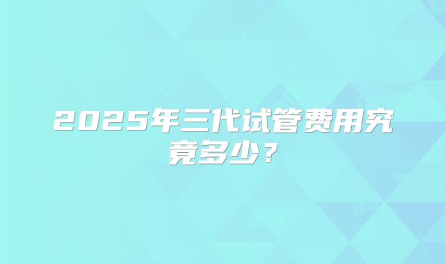2025年三代试管费用究竟多少？